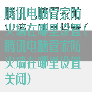 腾讯电脑管家防火墙在哪里设置(腾讯电脑管家防火墙在哪里设置关闭)