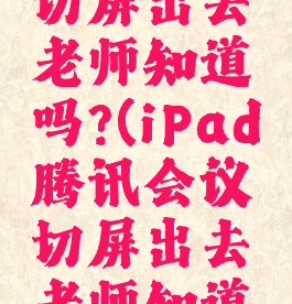 腾讯会议切屏出去老师知道吗?(iPad腾讯会议切屏出去老师知道吗)