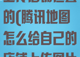 腾讯地图怎么上传店铺位置的(腾讯地图怎么给自己的店铺上传图片)