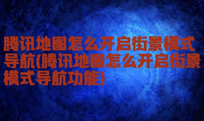 腾讯地图怎么开启街景模式导航(腾讯地图怎么开启街景模式导航功能)