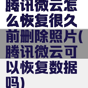 腾讯微云怎么恢复很久前删除照片(腾讯微云可以恢复数据吗)