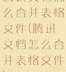 腾讯文档怎么合并表格文件(腾讯文档怎么合并表格文件)