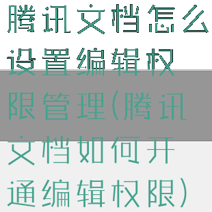 腾讯文档怎么设置编辑权限管理(腾讯文档如何开通编辑权限)