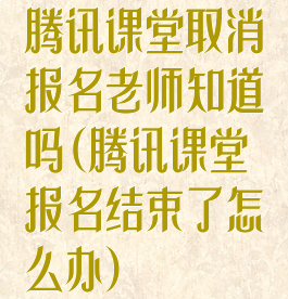 腾讯课堂取消报名老师知道吗(腾讯课堂报名结束了怎么办)