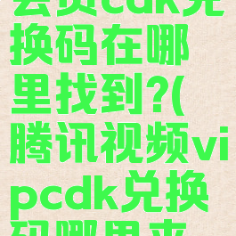 腾讯视频会员cdk兑换码在哪里找到?(腾讯视频vipcdk兑换码哪里来的)