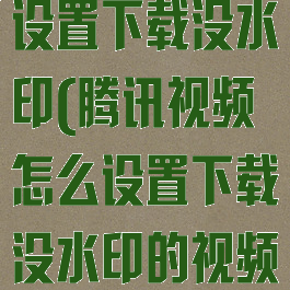 腾讯视频怎么设置下载没水印(腾讯视频怎么设置下载没水印的视频)