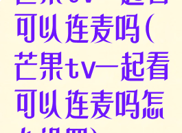 芒果tv一起看可以连麦吗(芒果tv一起看可以连麦吗怎么设置)