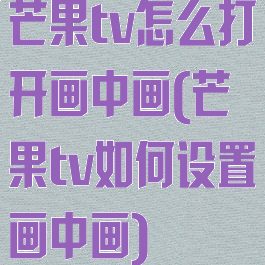 芒果tv怎么打开画中画(芒果tv如何设置画中画)