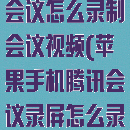 苹果手机腾讯会议怎么录制会议视频(苹果手机腾讯会议录屏怎么录)