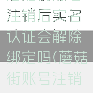 蘑菇街账号注销后实名认证会解除绑定吗(蘑菇街账号注销安全吗)