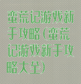 蛮荒记游戏新手攻略(蛮荒记游戏新手攻略大全)