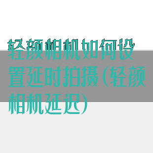 轻颜相机如何设置延时拍摄(轻颜相机延迟)