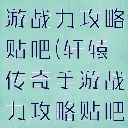 轩辕传奇手游战力攻略贴吧(轩辕传奇手游战力攻略贴吧最新)