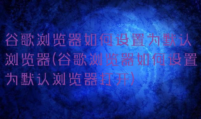 谷歌浏览器如何设置为默认浏览器(谷歌浏览器如何设置为默认浏览器打开)