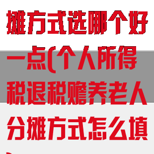 退税赡养老人分摊方式选哪个好一点(个人所得税退税赡养老人分摊方式怎么填)