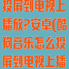 酷狗音乐怎么投屏到电视上播放?安卓(酷狗音乐怎么投屏到电视上播放视频)