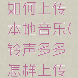 铃声多多如何上传本地音乐(铃声多多怎样上传本地视频)