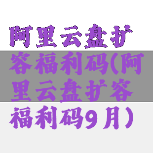 阿里云盘扩容福利码(阿里云盘扩容福利码9月)