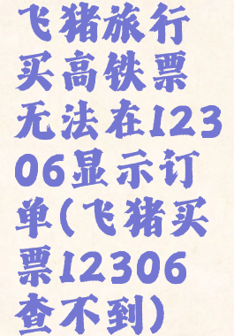 飞猪旅行买高铁票无法在12306显示订单(飞猪买票12306查不到)