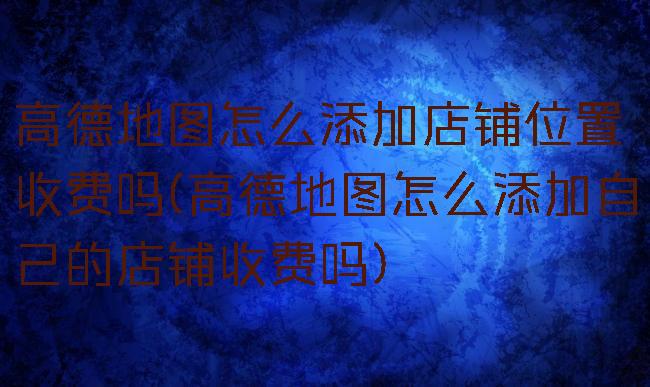 高德地图怎么添加店铺位置收费吗(高德地图怎么添加自己的店铺收费吗)