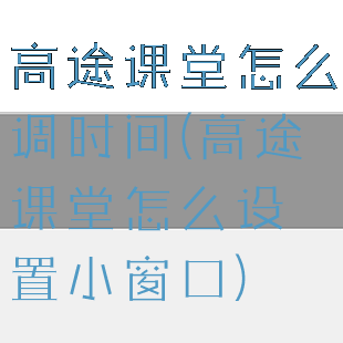 高途课堂怎么调时间(高途课堂怎么设置小窗口)