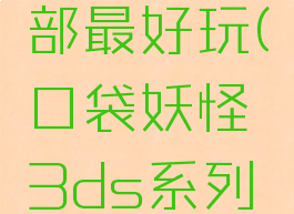 3ds口袋妖怪哪一部最好玩(口袋妖怪3ds系列哪个最好玩)