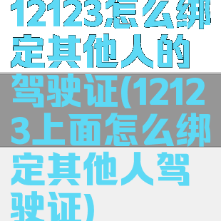 12123怎么绑定其他人的驾驶证(12123上面怎么绑定其他人驾驶证)