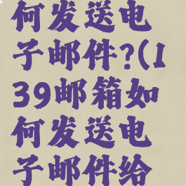 139邮箱如何发送电子邮件?(139邮箱如何发送电子邮件给对方)