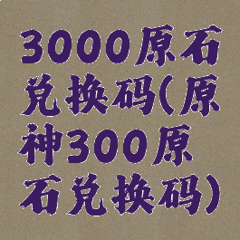 3000原石兑换码(原神300原石兑换码)