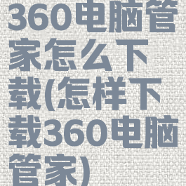 360电脑管家怎么下载(怎样下载360电脑管家)