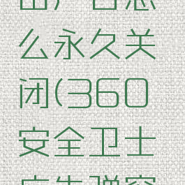 360安全卫士的弹出广告怎么永久关闭(360安全卫士广告弹窗怎么永久关闭)