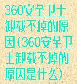 360安全卫士卸载不掉的原因(360安全卫士卸载不掉的原因是什么)