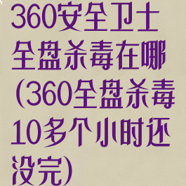 360安全卫士全盘杀毒在哪(360全盘杀毒10多个小时还没完)