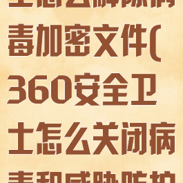 360安全卫士怎么解除病毒加密文件(360安全卫士怎么关闭病毒和威胁防护)