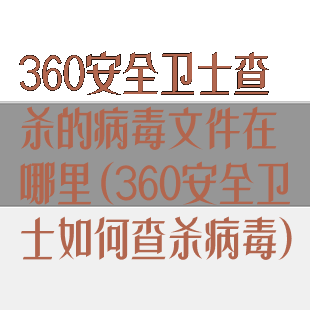 360安全卫士查杀的病毒文件在哪里(360安全卫士如何查杀病毒)