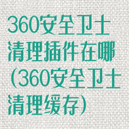 360安全卫士清理插件在哪(360安全卫士清理缓存)