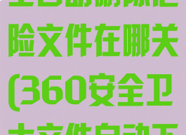 360安全卫士自动删除危险文件在哪关(360安全卫士文件自动下载怎么关闭)