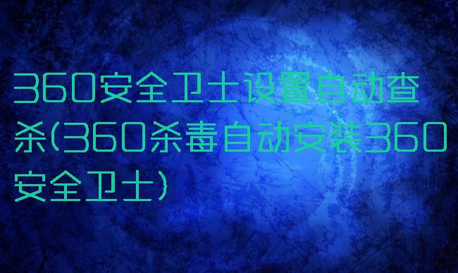 360安全卫士设置自动查杀(360杀毒自动安装360安全卫士)