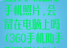 360手机助手连接手机删除手机照片,会留在电脑上吗(360手机助手删了照片怎么恢复)