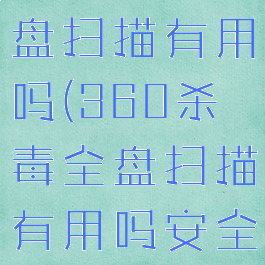 360杀毒全盘扫描有用吗(360杀毒全盘扫描有用吗安全吗)