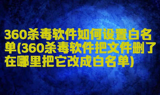 360杀毒软件如何设置白名单(360杀毒软件把文件删了在哪里把它改成白名单)