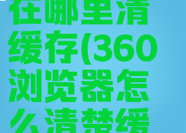 360浏览器在哪里清缓存(360浏览器怎么清楚缓存在哪里)