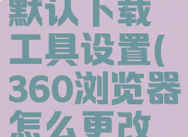 360浏览器怎么更改默认下载工具设置(360浏览器怎么更改默认下载工具设置)