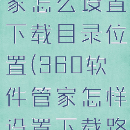 360软件管家怎么设置下载目录位置(360软件管家怎样设置下载路径)