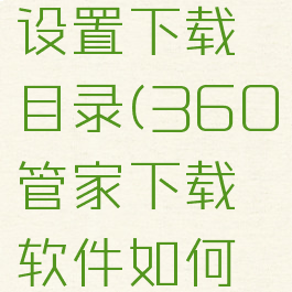 360软件管家怎么设置下载目录(360管家下载软件如何设置存储位置)