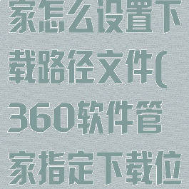 360软件管家怎么设置下载路径文件(360软件管家指定下载位置)