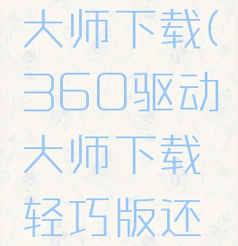 360驱动大师下载(360驱动大师下载轻巧版还是网卡版)