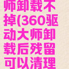 360驱动大师卸载不掉(360驱动大师卸载后残留可以清理吗)