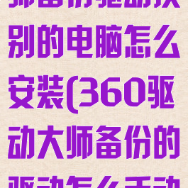 360驱动大师备份驱动换别的电脑怎么安装(360驱动大师备份的驱动怎么手动安装)