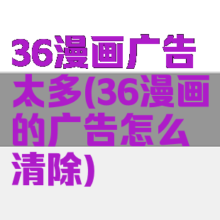 36漫画广告太多(36漫画的广告怎么清除)